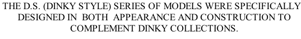 THE D.S. (DINKY STYLE) SERIES OF MODELS WERE SPECIFICALLY    DESIGNED IN  BOTH  APPEARANCE AND CONSTRUCTION TO    COMPLEMENT DINKY COLLECTIONS.