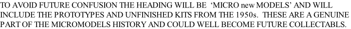 TO AVOID FUTURE CONFUSION THE HEADING WILL BE  ‘MICRO new MODELS’ AND WILL INCLUDE THE PROTOTYPES AND UNFINISHED KITS FROM THE 1950s.  THESE ARE A GENUINE  PART OF THE MICROMODELS HISTORY AND COULD WELL BECOME FUTURE COLLECTABLS.