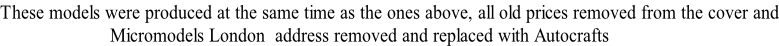 These models were produced at the same time as the ones above, all old prices removed from the cover and                       Micromodels London  address removed and replaced with Autocrafts