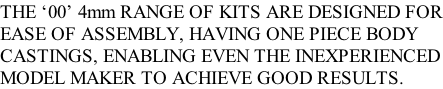 THE ‘00’ 4mm RANGE OF KITS ARE DESIGNED FOR EASE OF ASSEMBLY, HAVING ONE PIECE BODY  CASTINGS, ENABLING EVEN THE INEXPERIENCED MODEL MAKER TO ACHIEVE GOOD RESULTS.